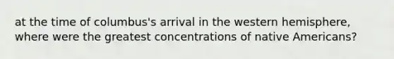 at the time of columbus's arrival in the western hemisphere, where were the greatest concentrations of native Americans?