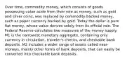 Over time, commodity money, which consists of goods possessing value aside from their role as money, such as gold and silver coins, was replaced by commodity-backed money, such as paper currency backed by gold. Today the dollar is pure fiat money, whose value derives solely from its official role. The Federal Reserve calculates two measures of the money supply. M1 is the narrowest monetary aggregate, containing only currency in circulation, traveler's checks, and checkable bank deposits. M2 includes a wider range of assets called near-moneys, mainly other forms of bank deposits, that can easily be converted into checkable bank deposits.