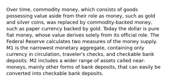 Over time, commodity money, which consists of goods possessing value aside from their role as money, such as gold and silver coins, was replaced by commodity-backed money, such as paper currency backed by gold. Today the dollar is pure fiat money, whose value derives solely from its official role. The Federal Reserve calculates two measures of the money supply. M1 is the narrowest monetary aggregate, containing only currency in circulation, traveler's checks, and checkable bank deposits. M2 includes a wider range of assets called near-moneys, mainly other forms of bank deposits, that can easily be converted into checkable bank deposits.