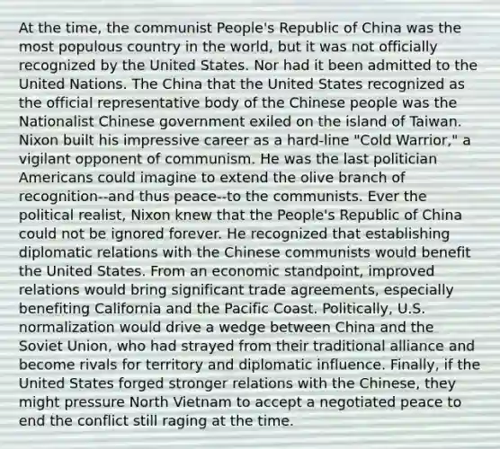 At the time, the communist People's Republic of China was the most populous country in the world, but it was not officially recognized by the United States. Nor had it been admitted to the United Nations. The China that the United States recognized as the official representative body of the Chinese people was the Nationalist Chinese government exiled on the island of Taiwan. Nixon built his impressive career as a hard-line "Cold Warrior," a vigilant opponent of communism. He was the last politician Americans could imagine to extend the olive branch of recognition--and thus peace--to the communists. Ever the political realist, Nixon knew that the People's Republic of China could not be ignored forever. He recognized that establishing diplomatic relations with the Chinese communists would benefit the United States. From an economic standpoint, improved relations would bring significant trade agreements, especially benefiting California and the Pacific Coast. Politically, U.S. normalization would drive a wedge between China and the Soviet Union, who had strayed from their traditional alliance and become rivals for territory and diplomatic influence. Finally, if the United States forged stronger relations with the Chinese, they might pressure North Vietnam to accept a negotiated peace to end the conflict still raging at the time.