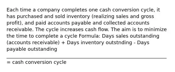 Each time a company completes one cash conversion cycle, it has purchased and sold inventory (realizing sales and gross profit), and paid accounts payable and collected accounts receivable. The cycle increases cash flow. The aim is to minimize the time to complete a cycle Formula: Days sales outstanding (accounts receivable) + Days inventory outstnding - Days payable outstanding _________________________________________________________________ = cash conversion cycle