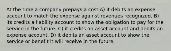 At the time a company prepays a cost A) it debits an expense account to match the expense against revenues recognized. B) its credits a liability account to show the obligation to pay for the service in the future. C) it credits an asset account and debits an expense account. D) it debits an asset account to show the service or benefit it will receive in the future.