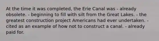 At the time it was completed, the Erie Canal was - already obsolete. - beginning to fill with silt from the Great Lakes. - the greatest construction project Americans had ever undertaken. - cited as an example of how not to construct a canal. - already paid for.