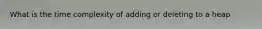 What is the time complexity of adding or deleting to a heap