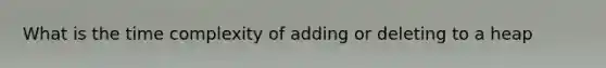 What is the time complexity of adding or deleting to a heap