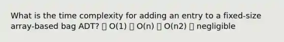 What is the time complexity for adding an entry to a fixed-size array-based bag ADT? ⦁ O(1) ⦁ O(n) ⦁ O(n2) ⦁ negligible