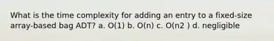 What is the time complexity for adding an entry to a fixed-size array-based bag ADT? a. O(1) b. O(n) c. O(n2 ) d. negligible