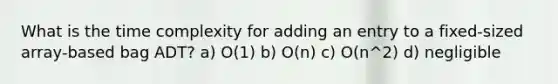 What is the time complexity for adding an entry to a fixed-sized array-based bag ADT? a) O(1) b) O(n) c) O(n^2) d) negligible