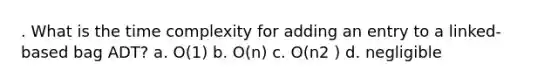 . What is the time complexity for adding an entry to a linked-based bag ADT? a. O(1) b. O(n) c. O(n2 ) d. negligible