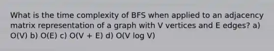 What is the time complexity of BFS when applied to an adjacency matrix representation of a graph with V vertices and E edges? a) O(V) b) O(E) c) O(V + E) d) O(V log V)