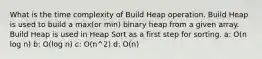 What is the time complexity of Build Heap operation. Build Heap is used to build a max(or min) binary heap from a given array. Build Heap is used in Heap Sort as a first step for sorting. a: O(n log n) b: O(log n) c: O(n^2) d: O(n)