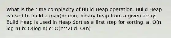 What is the time complexity of Build Heap operation. Build Heap is used to build a max(or min) binary heap from a given array. Build Heap is used in Heap Sort as a first step for sorting. a: O(n log n) b: O(log n) c: O(n^2) d: O(n)