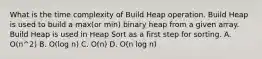 What is the time complexity of Build Heap operation. Build Heap is used to build a max(or min) binary heap from a given array. Build Heap is used in Heap Sort as a first step for sorting. A. O(n^2) B. O(log n) C. O(n) D. O(n log n)