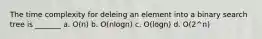 The time complexity for deleing an element into a binary search tree is _______ a. O(n) b. O(nlogn) c. O(logn) d. O(2^n)