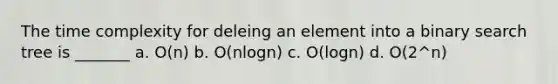 The time complexity for deleing an element into a binary search tree is _______ a. O(n) b. O(nlogn) c. O(logn) d. O(2^n)