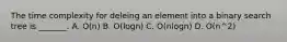 The time complexity for deleing an element into a binary search tree is _______. A. O(n) B. O(logn) C. O(nlogn) D. O(n^2)