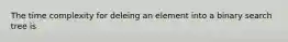 The time complexity for deleing an element into a binary search tree is