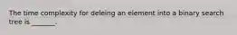 The time complexity for deleing an element into a binary search tree is _______.