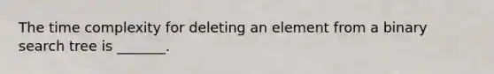 The time complexity for deleting an element from a binary search tree is _______.