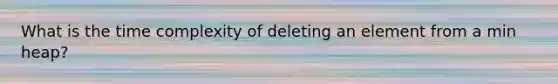 What is the time complexity of deleting an element from a min heap?