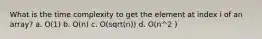 What is the time complexity to get the element at index i of an array? a. O(1) b. O(n) c. O(sqrt(n)) d. O(n^2 )