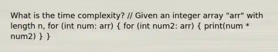 What is the time complexity? // Given an integer array "arr" with length n, for (int num: arr) ( for (int num2: arr) { print(num * num2) ) }