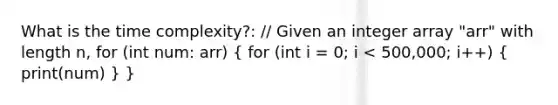 What is the time complexity?: // Given an integer array "arr" with length n, for (int num: arr) ( for (int i = 0; i < 500,000; i++) { print(num) ) }