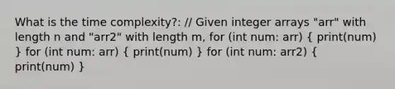 What is the time complexity?: // Given integer arrays "arr" with length n and "arr2" with length m, for (int num: arr) ( print(num) ) for (int num: arr) ( print(num) ) for (int num: arr2) ( print(num) )