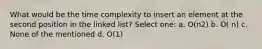 What would be the time complexity to insert an element at the second position in the linked list? Select one: a. O(n2) b. O( n) c. None of the mentioned d. O(1)