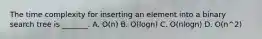 The time complexity for inserting an element into a binary search tree is _______. A. O(n) B. O(logn) C. O(nlogn) D. O(n^2)