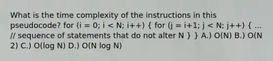 What is the time complexity of the instructions in this pseudocode? for (i = 0; i < N; i++) ( for (j = i+1; j < N; j++) { ... // sequence of statements that do not alter N ) } A.) O(N) B.) O(N 2) C.) O(log N) D.) O(N log N)