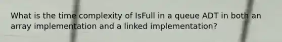 What is the time complexity of IsFull in a queue ADT in both an array implementation and a linked implementation?