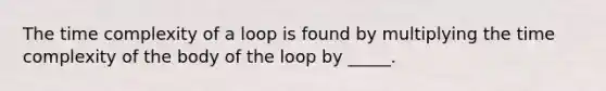 The time complexity of a loop is found by multiplying the time complexity of the body of the loop by _____.