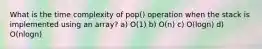 What is the time complexity of pop() operation when the stack is implemented using an array? a) O(1) b) O(n) c) O(logn) d) O(nlogn)