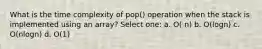 What is the time complexity of pop() operation when the stack is implemented using an array? Select one: a. O( n) b. O(logn) c. O(nlogn) d. O(1)