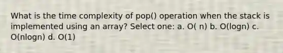 What is the time complexity of pop() operation when the stack is implemented using an array? Select one: a. O( n) b. O(logn) c. O(nlogn) d. O(1)