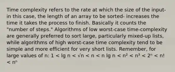 Time complexity refers to the rate at which the size of the input- in this case, the length of an array to be sorted- increases the time it takes the process to finish. Basically it counts the "number of steps." Algorithms of low worst-case time-complexity are generally preferred to sort large, particularly mixed-up lists, while algorithms of high worst-case time complexity tend to be simple and more efficient for very short lists. Remember, for large values of n: 1 < lg n < √n < n < n lg n < n² < n³ < 2ⁿ < n! < nⁿ