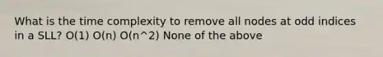 What is the time complexity to remove all nodes at odd indices in a SLL? O(1) O(n) O(n^2) None of the above