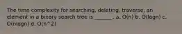 The time complexity for searching, deleting, traverse, an element in a binary search tree is _______. a. O(n) b. O(logn) c. O(nlogn) d. O(n^2)