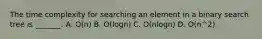 The time complexity for searching an element in a binary search tree is _______. A. O(n) B. O(logn) C. O(nlogn) D. O(n^2)