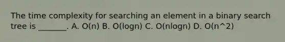 The time complexity for searching an element in a binary search tree is _______. A. O(n) B. O(logn) C. O(nlogn) D. O(n^2)