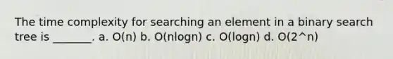 The time complexity for searching an element in a binary search tree is _______. a. O(n) b. O(nlogn) c. O(logn) d. O(2^n)