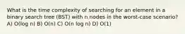 What is the time complexity of searching for an element in a binary search tree (BST) with n nodes in the worst-case scenario? A) O(log n) B) O(n) C) O(n log n) D) O(1)