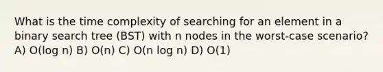 What is the time complexity of searching for an element in a binary search tree (BST) with n nodes in the worst-case scenario? A) O(log n) B) O(n) C) O(n log n) D) O(1)