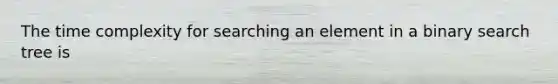 The time complexity for searching an element in a binary search tree is