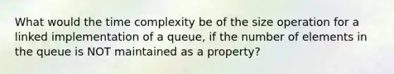 What would the time complexity be of the size operation for a linked implementation of a queue, if the number of elements in the queue is NOT maintained as a property?