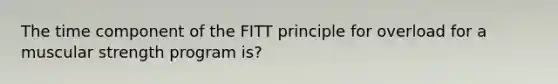 The time component of the FITT principle for overload for a muscular strength program is?