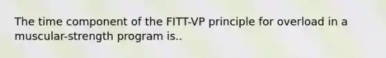 The time component of the FITT-VP principle for overload in a muscular-strength program is..