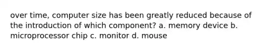 over time, computer size has been greatly reduced because of the introduction of which component? a. memory device b. microprocessor chip c. monitor d. mouse