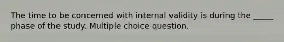 The time to be concerned with internal validity is during the _____ phase of the study. Multiple choice question.